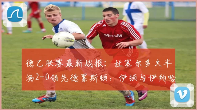德乙联赛最新战报：杜塞尔多夫半场2-0领先德累斯顿，伊顿与伊约哈各入一球建功