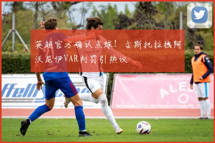 英超官方确认点球！古斯托拉拽阿沃尼伊VAR判罚引热议