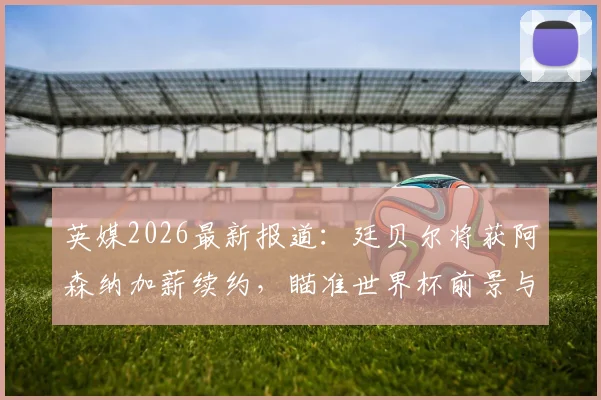 英媒2026最新报道：廷贝尔将获阿森纳加薪续约，瞄准世界杯前景与枪手未来
