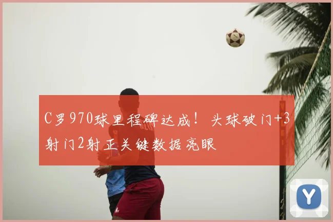 C罗970球里程碑达成！头球破门+3射门2射正关键数据亮眼
