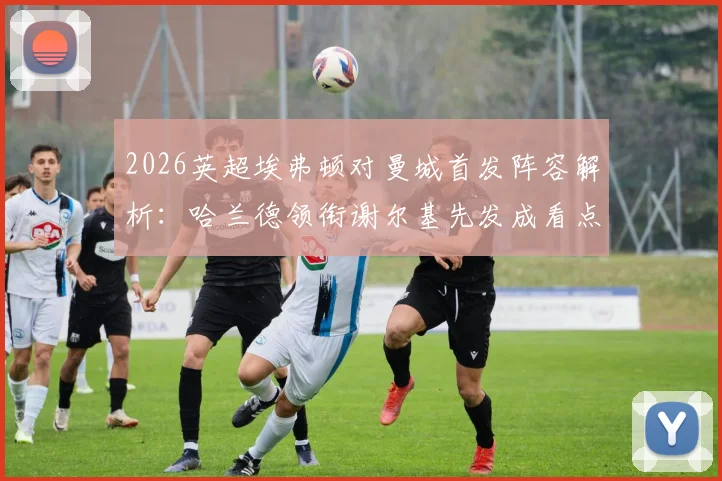 2026英超埃弗顿对曼城首发阵容解析：哈兰德领衔谢尔基先发成看点，福登替补引热议，战术意图深度剖析