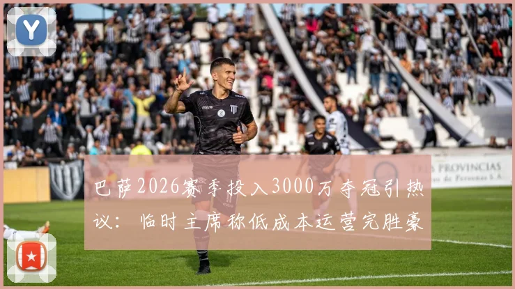 巴萨2026赛季投入3000万夺冠引热议：临时主席称低成本运营完胜豪门烧钱，真相与策略深度分析