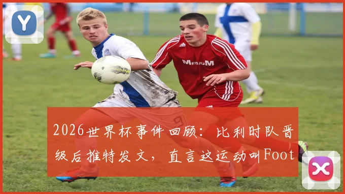 2026世界杯事件回顾：比利时队晋级后推特发文，直言这运动叫Football引发美欧足球文化之争