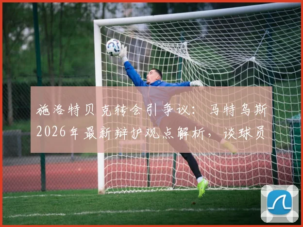 施洛特贝克转会引争议：马特乌斯2026年最新辩护观点解析，谈球员职业规划与“留后路”的现实考量