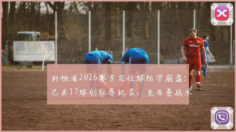 利物浦2026赛季定位球防守崩盘：已丢17球创耻辱纪录，克洛普战术短板暴露无遗