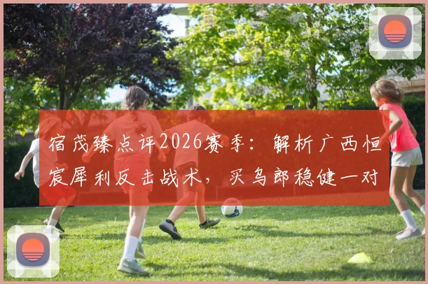 宿茂臻点评2026赛季：解析广西恒宸犀利反击战术，买乌郎稳健一对一防守成亮点
