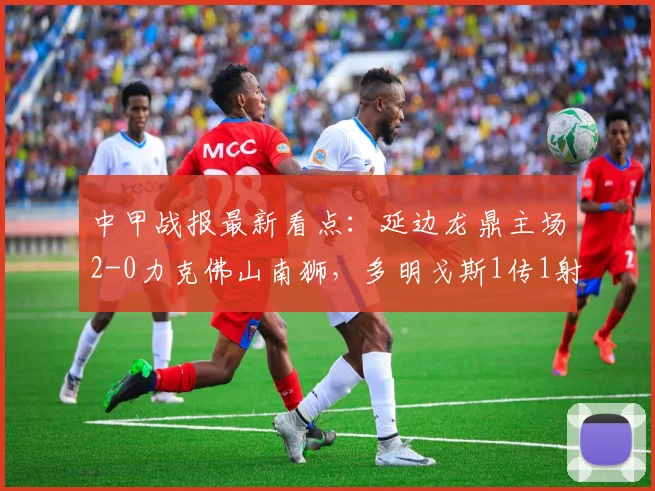 中甲战报最新看点：延边龙鼎主场2-0力克佛山南狮，多明戈斯1传1射立头功，附关键比赛数据解析