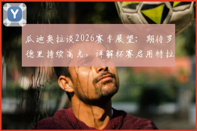 瓜迪奥拉谈2026赛季展望：期待罗德里持续高光，详解杯赛启用特拉福德门将考量