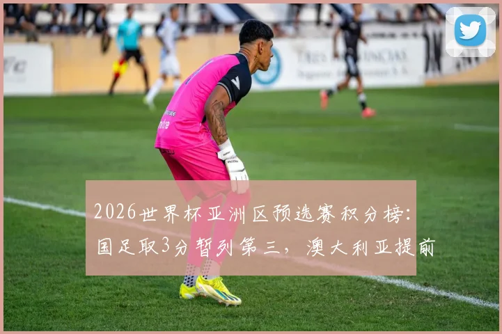 2026世界杯亚洲区预选赛积分榜：国足取3分暂列第三，澳大利亚提前夺赛区冠军，附C组出线形势深度解析