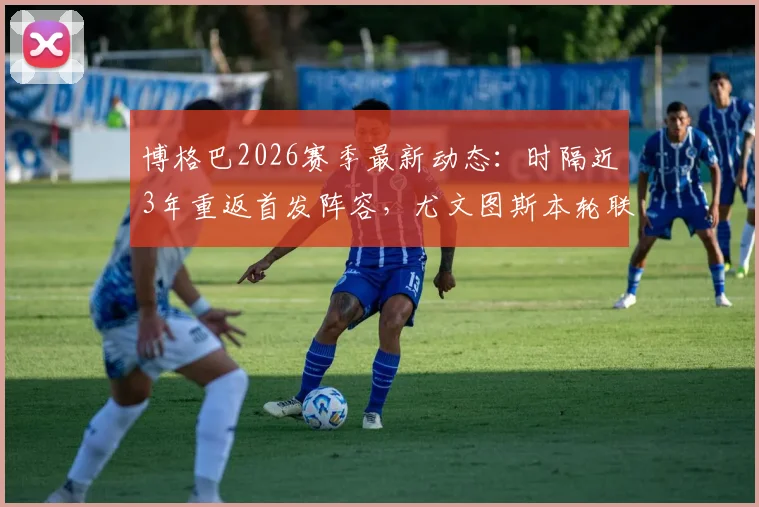 博格巴2026赛季最新动态：时隔近3年重返首发阵容，尤文图斯本轮联赛阵容预测与球员伤情恢复深度分析