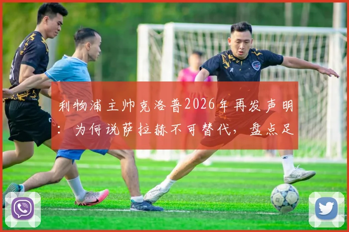 利物浦主帅克洛普2026年再发声明：为何说萨拉赫不可替代，盘点足坛三大潜在接班人