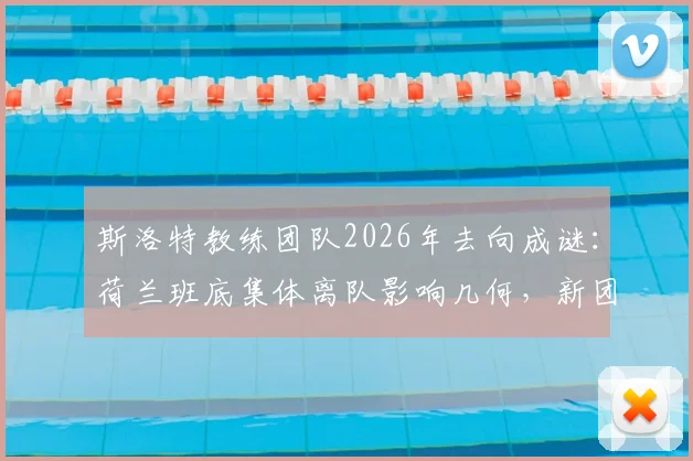 斯洛特教练团队2026年去向成谜：荷兰班底集体离队影响几何，新团队组建策略解析