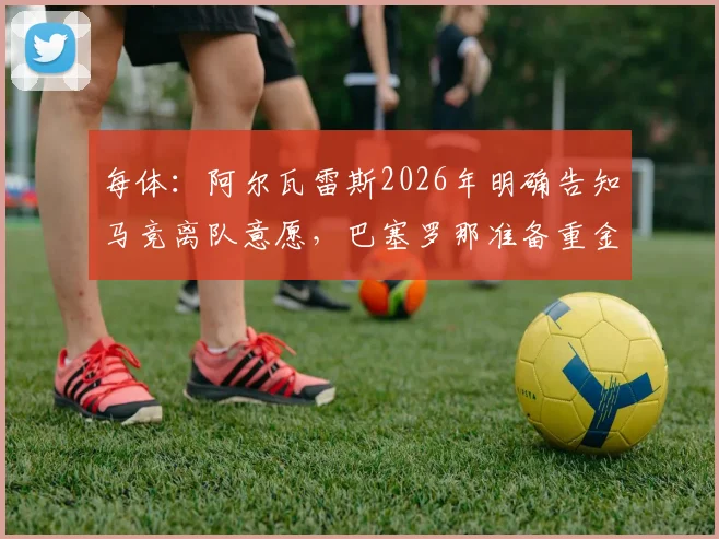 每体：阿尔瓦雷斯2026年明确告知马竞离队意愿，巴塞罗那准备重金求购
