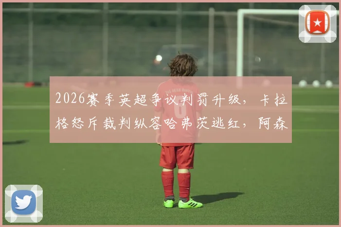 2026赛季英超争议判罚升级,卡拉格怒斥裁判纵容哈弗茨逃红,阿森纳被指作弊赢球?