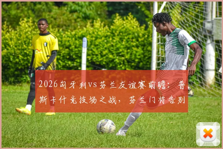 2026匈牙利vs芬兰友谊赛前瞻：普斯卡什竞技场之战，芬兰门将告别战看点解析与直播指南
