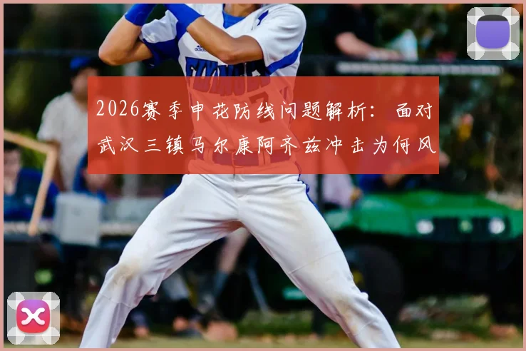 2026赛季申花防线问题解析：面对武汉三镇马尔康阿齐兹冲击为何风雨飘渺，领先也不稳？