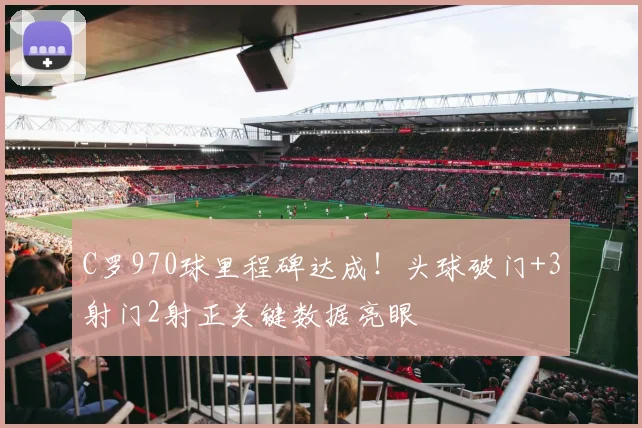 C罗970球里程碑达成！头球破门+3射门2射正关键数据亮眼