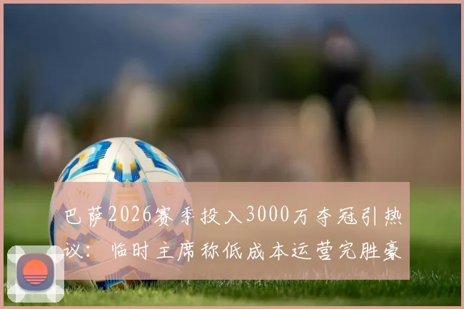 巴萨2026赛季投入3000万夺冠引热议：临时主席称低成本运营完胜豪门烧钱，真相与策略深度分析