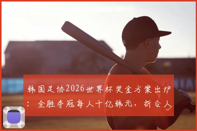 韩国足协2026世界杯奖金方案出炉:全胜夺冠每人十亿韩元,折合人民币多少?附日本队奖金对比