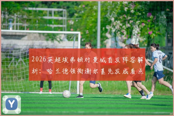 2026英超埃弗顿对曼城首发阵容解析:哈兰德领衔谢尔基先发成看点,福登替补引热议,战术意图深度剖析