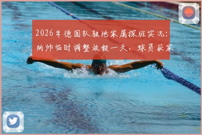 2026年德国队驻地家属探班实况：纳帅临时调整放假一天，球员获家人团聚后状态如何调整？