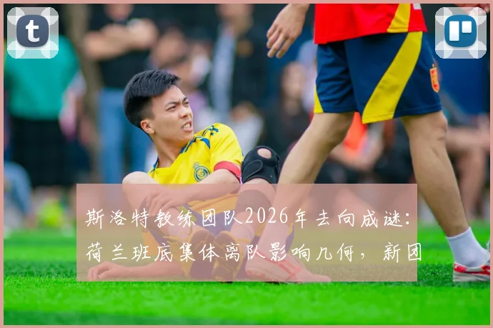 斯洛特教练团队2026年去向成谜：荷兰班底集体离队影响几何，新团队组建策略解析