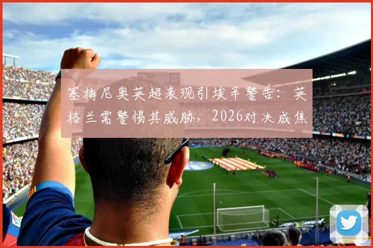塞梅尼奥英超表现引埃辛警告:英格兰需警惕其威胁,2026对决成焦点