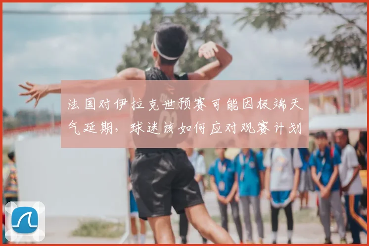 法国对伊拉克世预赛可能因极端天气延期，球迷该如何应对观赛计划？