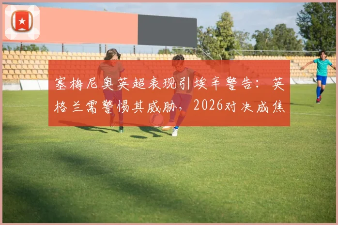塞梅尼奥英超表现引埃辛警告：英格兰需警惕其威胁，2026对决成焦点