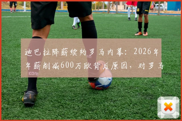迪巴拉降薪续约罗马内幕：2026年年薪削减600万欧背后原因，对罗马薪资体系影响几何