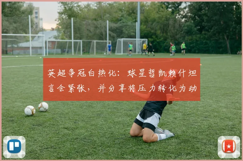 英超争冠白热化：球星哲凯赖什坦言会紧张，并分享将压力转化为动力的三个实用方法