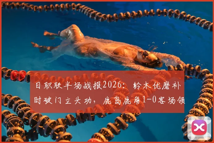 日职联半场战报2026：铃木优磨补时破门立头功，鹿岛鹿角1-0客场领先柏太阳神，附关键进球回放与战术简析