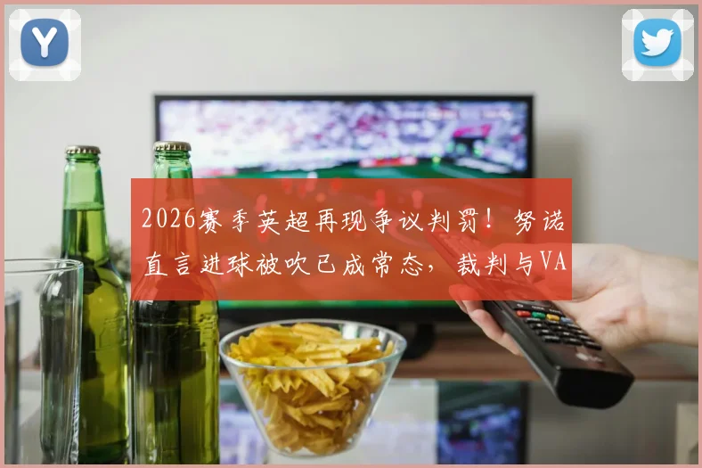 2026赛季英超再现争议判罚!努诺直言进球被吹已成常态,裁判与VAR的模糊界限究竟在哪?