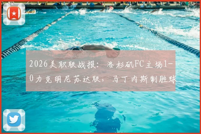 2026美职联战报：洛杉矶FC主场1-0力克明尼苏达联，马丁内斯制胜球领跑射手榜，附全场技术统计与高清录像