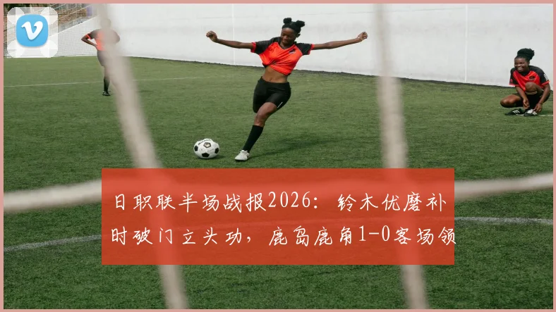 日职联半场战报2026：铃木优磨补时破门立头功，鹿岛鹿角1-0客场领先柏太阳神，附关键进球回放与战术简析