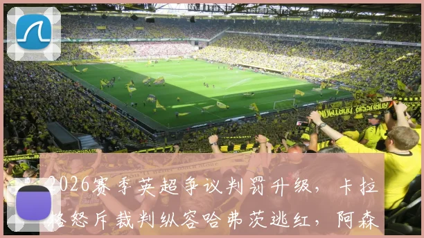 2026赛季英超争议判罚升级，卡拉格怒斥裁判纵容哈弗茨逃红，阿森纳被指作弊赢球？