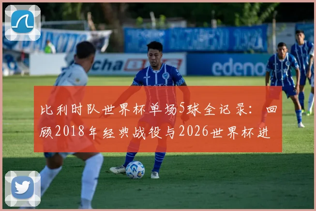 比利时队世界杯单场5球全记录：回顾2018年经典战役与2026世界杯进球前景分析