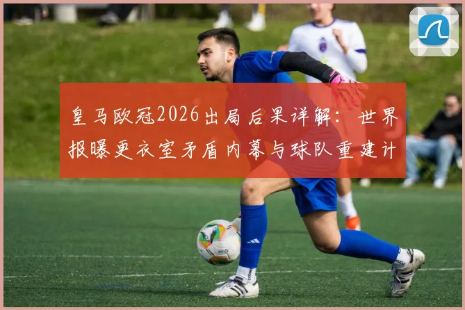 皇马欧冠2026出局后果详解：世界报曝更衣室矛盾内幕与球队重建计划全解析