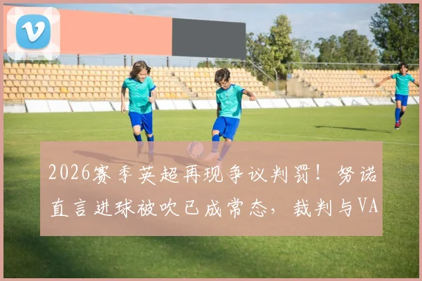 2026赛季英超再现争议判罚！努诺直言进球被吹已成常态，裁判与VAR的模糊界限究竟在哪？